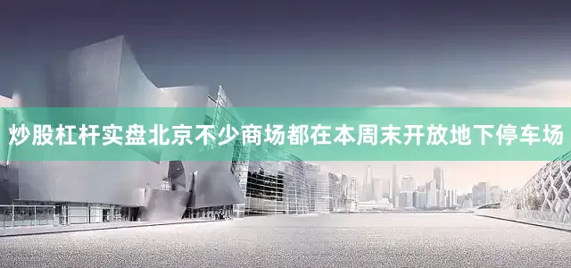 炒股杠杆实盘北京不少商场都在本周末开放地下停车场