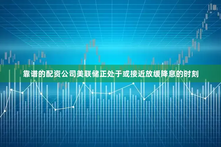 靠谱的配资公司美联储正处于或接近放缓降息的时刻