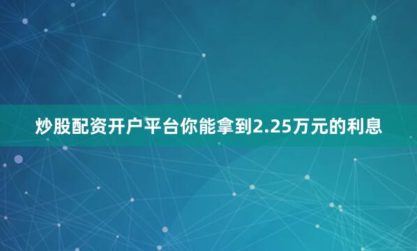 炒股配资开户平台你能拿到2.25万元的利息