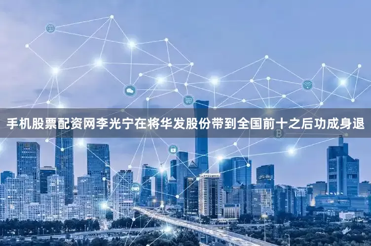 手机股票配资网李光宁在将华发股份带到全国前十之后功成身退