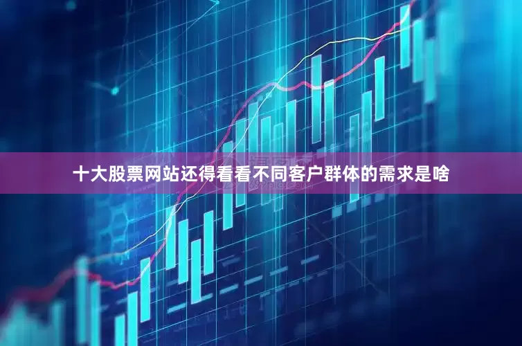 十大股票网站还得看看不同客户群体的需求是啥