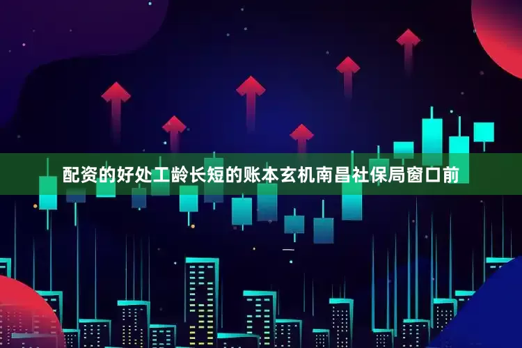 配资的好处工龄长短的账本玄机南昌社保局窗口前