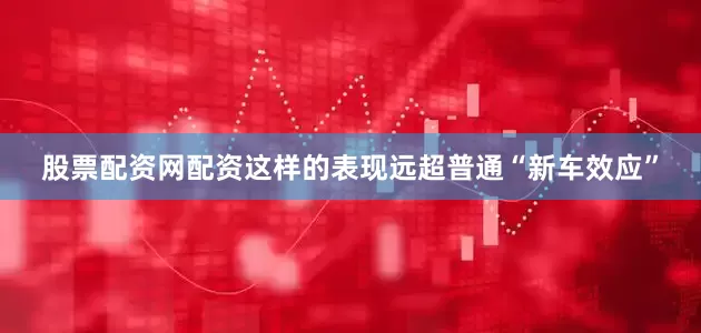 股票配资网配资这样的表现远超普通“新车效应”