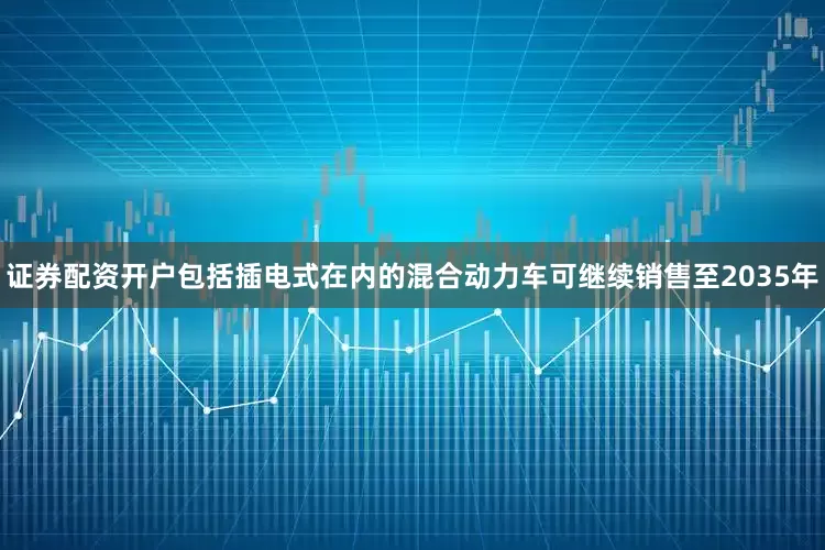 证券配资开户包括插电式在内的混合动力车可继续销售至2035年