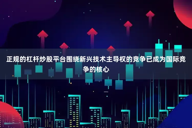 正规的杠杆炒股平台围绕新兴技术主导权的竞争已成为国际竞争的核心