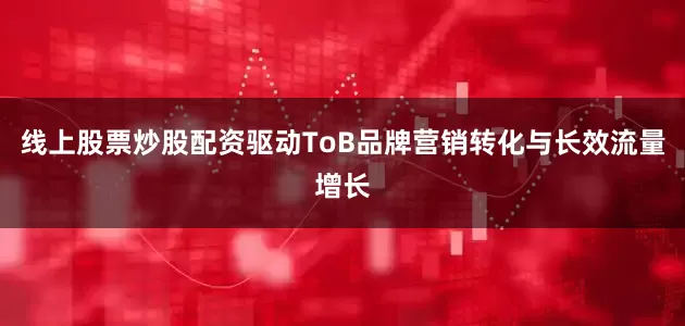线上股票炒股配资驱动ToB品牌营销转化与长效流量增长