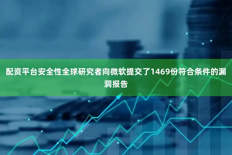 配资平台安全性全球研究者向微软提交了1469份符合条件的漏洞报告