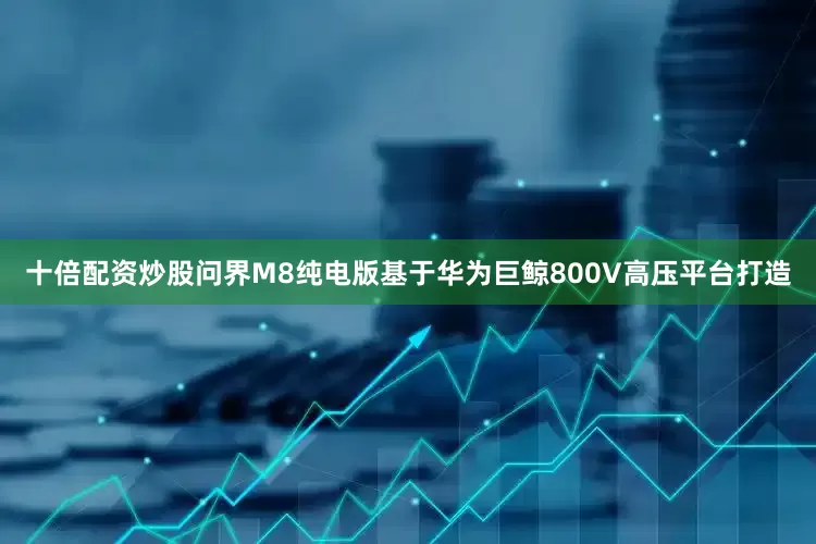 十倍配资炒股问界M8纯电版基于华为巨鲸800V高压平台打造
