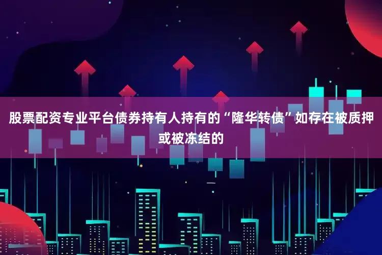 股票配资专业平台债券持有人持有的“隆华转债”如存在被质押或被冻结的